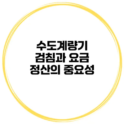 수도계량기 검침과 요금 정산의 중요성