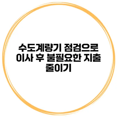 수도계량기 점검으로 이사 후 불필요한 지출 줄이기